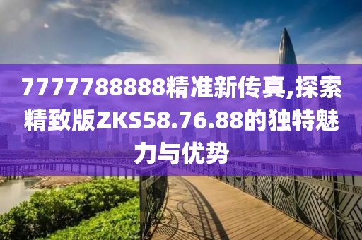 7777788888精准新传真,探索精致版ZKS58.76.88的独特魅力与优势