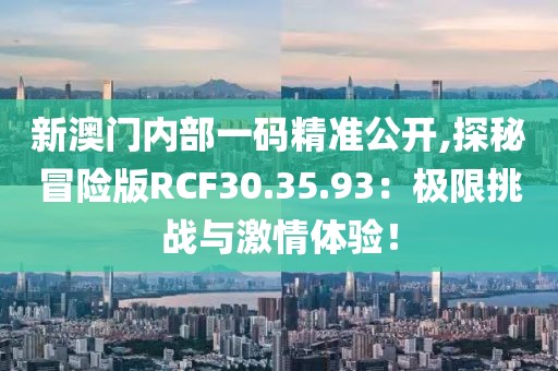 新澳门内部一码精准公开,探秘冒险版RCF30.35.93：极限挑战与激情体验！