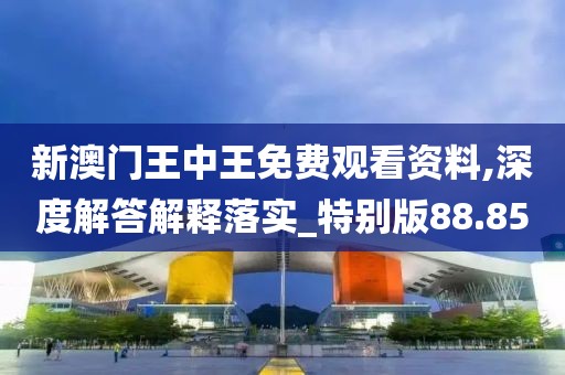 新澳门王中王免费观看资料,深度解答解释落实_特别版88.85