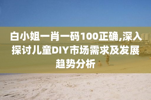 白小姐一肖一码100正确,深入探讨儿童DIY市场需求及发展趋势分析