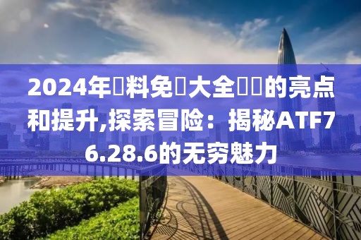 2024年資料免費大全優勢的亮点和提升,探索冒险：揭秘ATF76.28.6的无穷魅力
