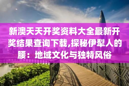 新澳天天开奖资料大全最新开奖结果查询下载,探秘伊犁人的腰：地域文化与独特风俗