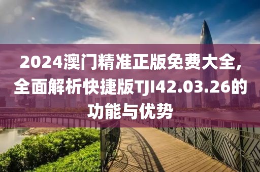 2024澳门精准正版免费大全,全面解析快捷版TJI42.03.26的功能与优势