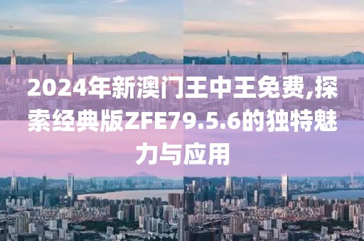 2024年新澳门王中王免费,探索经典版ZFE79.5.6的独特魅力与应用