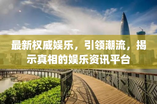 最新权威娱乐，引领潮流，揭示真相的娱乐资讯平台
