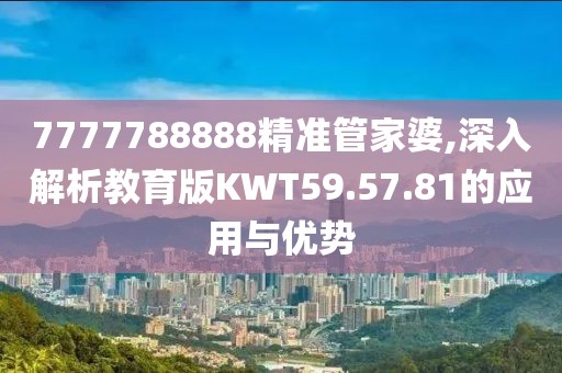 7777788888精准管家婆,深入解析教育版KWT59.57.81的应用与优势