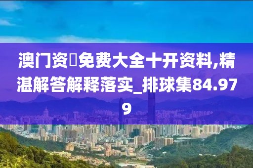 澳门资枓免费大全十开资料,精湛解答解释落实_排球集84.979