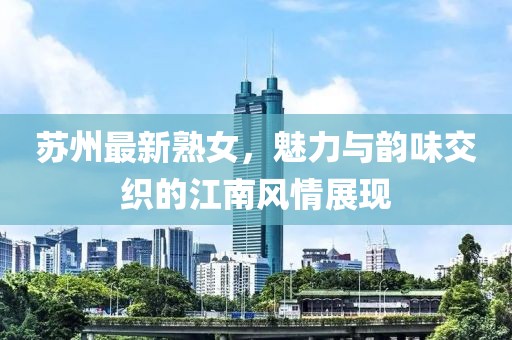 苏州最新熟女，魅力与韵味交织的江南风情展现