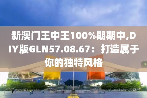 新澳门王中王100%期期中,DIY版GLN57.08.67：打造属于你的独特风格