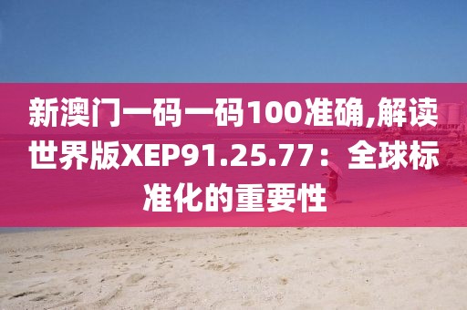 新澳门一码一码100准确,解读世界版XEP91.25.77：全球标准化的重要性
