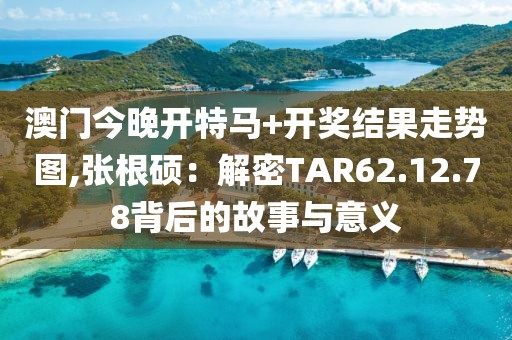 澳门今晚开特马+开奖结果走势图,张根硕：解密TAR62.12.78背后的故事与意义