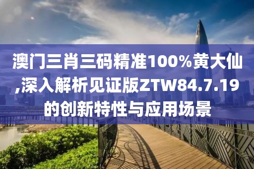 澳门三肖三码精准100%黄大仙,深入解析见证版ZTW84.7.19的创新特性与应用场景