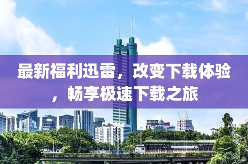 最新福利迅雷，改变下载体验，畅享极速下载之旅
