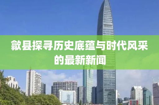 歙县探寻历史底蕴与时代风采的最新新闻