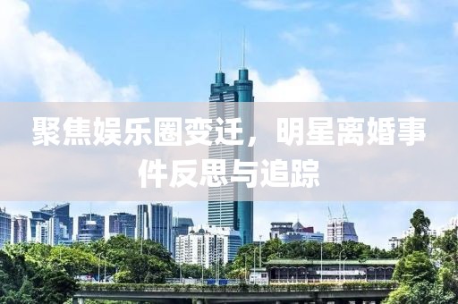 聚焦娱乐圈变迁，明星离婚事件反思与追踪