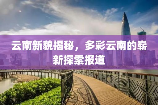 云南新貌揭秘，多彩云南的崭新探索报道