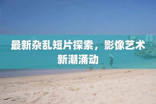 最新杂乱短片探索，影像艺术新潮涌动