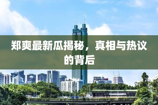 郑爽最新瓜揭秘，真相与热议的背后