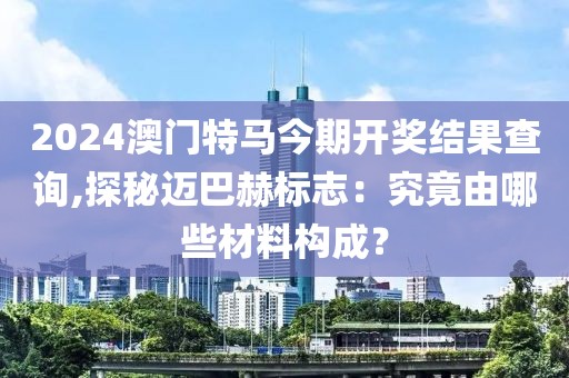 2024澳门特马今期开奖结果查询,探秘迈巴赫标志：究竟由哪些材料构成？