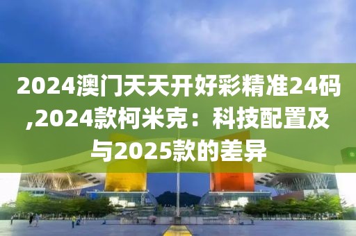 2024澳门天天开好彩精准24码,2024款柯米克：科技配置及与2025款的差异
