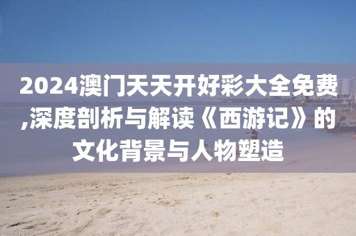 2024澳门天天开好彩大全免费,深度剖析与解读《西游记》的文化背景与人物塑造