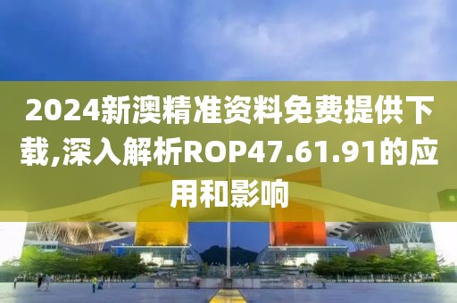 2024新澳精准资料免费提供下载,深入解析ROP47.61.91的应用和影响