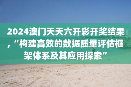 2024澳门天天六开彩开奖结果,“构建高效的数据质量评估框架体系及其应用探索”