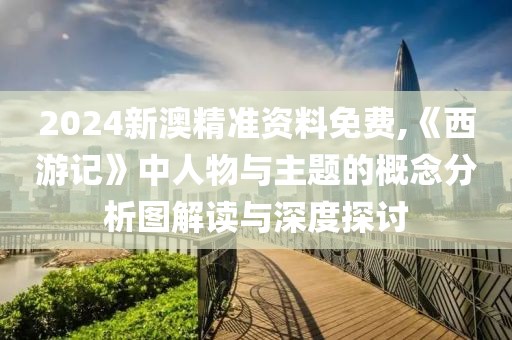 2024新澳精准资料免费,《西游记》中人物与主题的概念分析图解读与深度探讨