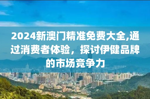 2024新澳门精准免费大全,通过消费者体验，探讨伊健品牌的市场竞争力