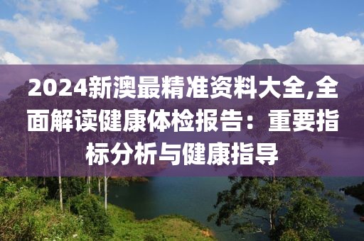 2024新澳最精准资料大全,全面解读健康体检报告：重要指标分析与健康指导