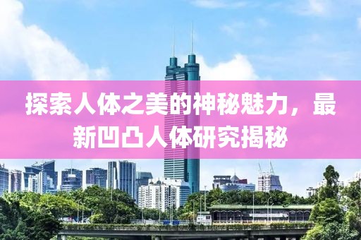 探索人体之美的神秘魅力，最新凹凸人体研究揭秘
