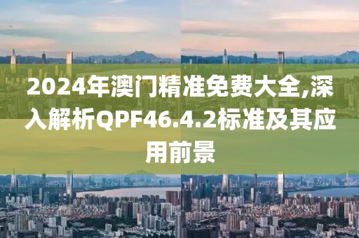 2024年澳门精准免费大全,深入解析QPF46.4.2标准及其应用前景