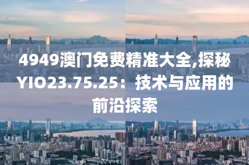 4949澳门免费精准大全,探秘YIO23.75.25：技术与应用的前沿探索
