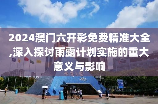 2024澳门六开彩免费精准大全,深入探讨雨露计划实施的重大意义与影响
