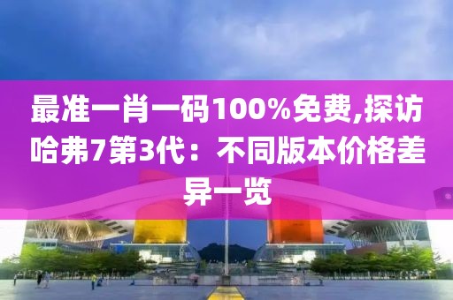 最准一肖一码100%免费,探访哈弗7第3代：不同版本价格差异一览