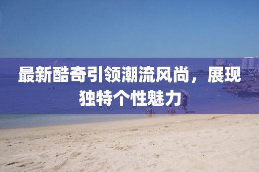最新酷奇引领潮流风尚，展现独特个性魅力