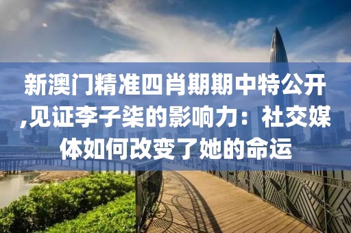 新澳门精准四肖期期中特公开,见证李子柒的影响力：社交媒体如何改变了她的命运
