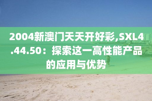2004新澳门天天开好彩,SXL4.44.50：探索这一高性能产品的应用与优势