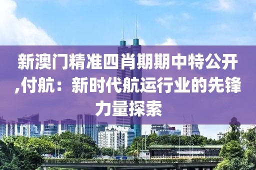 新澳门精准四肖期期中特公开,付航：新时代航运行业的先锋力量探索