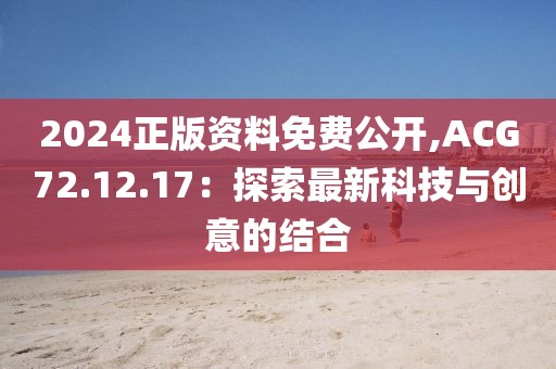 2024正版资料免费公开,ACG72.12.17：探索最新科技与创意的结合