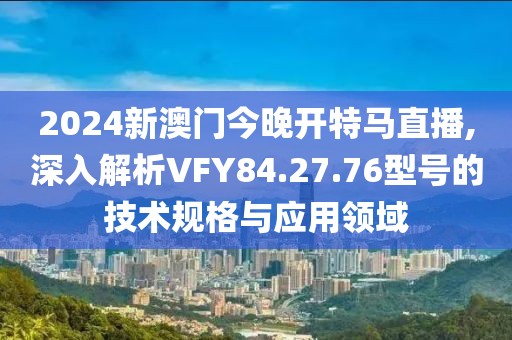 2024新澳门今晚开特马直播,深入解析VFY84.27.76型号的技术规格与应用领域