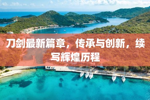 刀剑最新篇章，传承与创新，续写辉煌历程