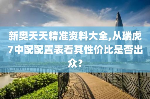 新奥天天精准资料大全,从瑞虎7中配配置表看其性价比是否出众？
