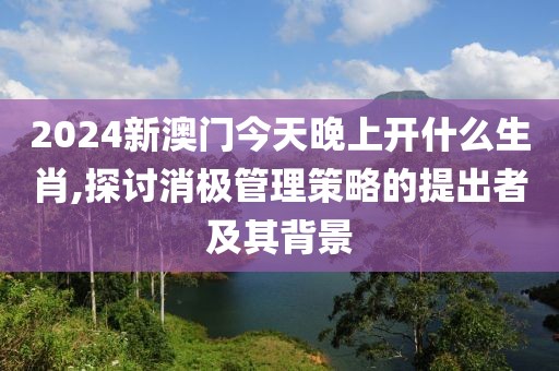 2024新澳门今天晚上开什么生肖,探讨消极管理策略的提出者及其背景