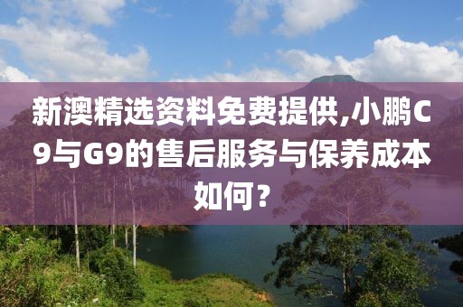 新澳精选资料免费提供,小鹏C9与G9的售后服务与保养成本如何？