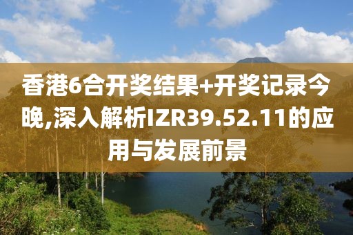 香港6合开奖结果+开奖记录今晚,深入解析IZR39.52.11的应用与发展前景