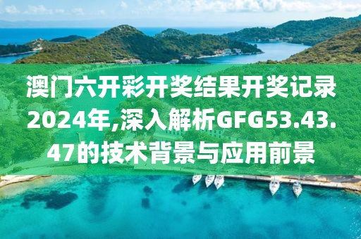 澳门六开彩开奖结果开奖记录2024年,深入解析GFG53.43.47的技术背景与应用前景