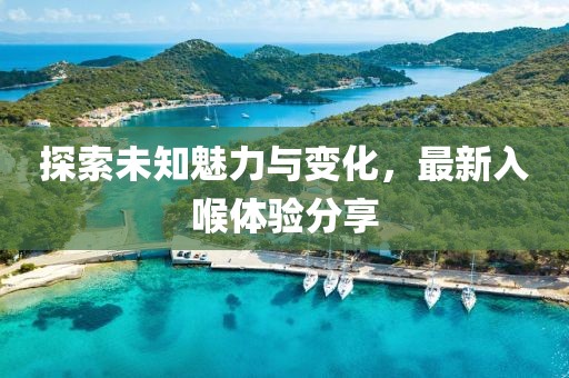 探索未知魅力与变化，最新入喉体验分享
