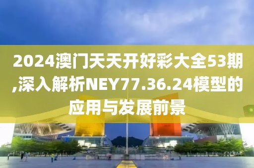 2024澳门天天开好彩大全53期,深入解析NEY77.36.24模型的应用与发展前景