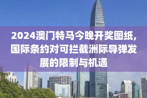 2024澳门特马今晚开奖图纸,国际条约对可拦截洲际导弹发展的限制与机遇